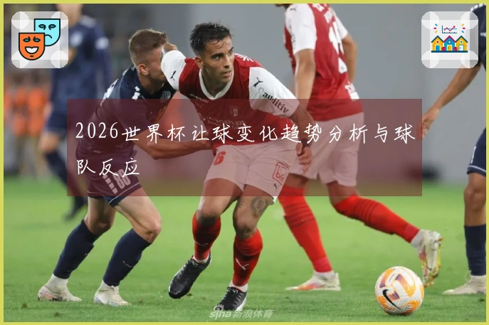 2026世界杯让球变化趋势分析与球队反应