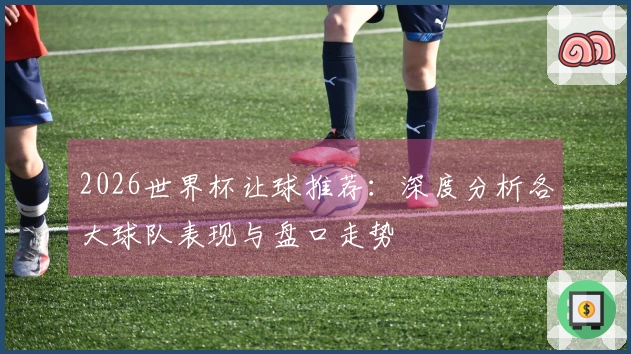 2026世界杯让球推荐：深度分析各大球队表现与盘口走势